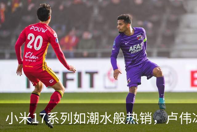 小米17系列如潮水般热销，卢伟冰的推荐让你心动！
