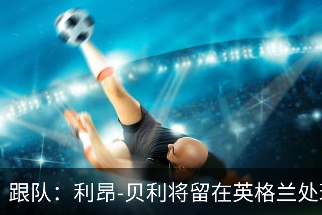 跟队：利昂-贝利将留在英格兰处理转会，不会随维拉飞往亚洲